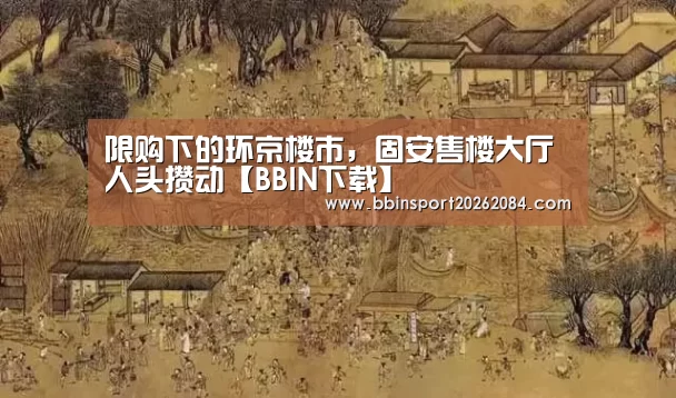 限购下的环京楼市,固安售楼大厅人头攒动【BBIN下载】(图2) BBIN电竞